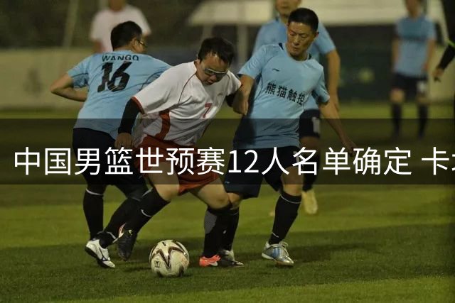 中国男篮世预赛12人名单确定 卡塔尔核心球员伤缺
